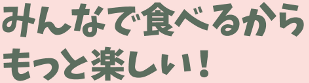 みんなで食べるからもっと楽しい!