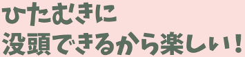 ひたむきに没頭できるから楽しい!