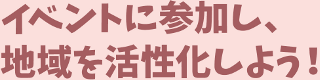 イベントに参加し、地域を活 性化しよう!