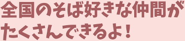 全国のそば好きな仲間がたくさんできるよ!